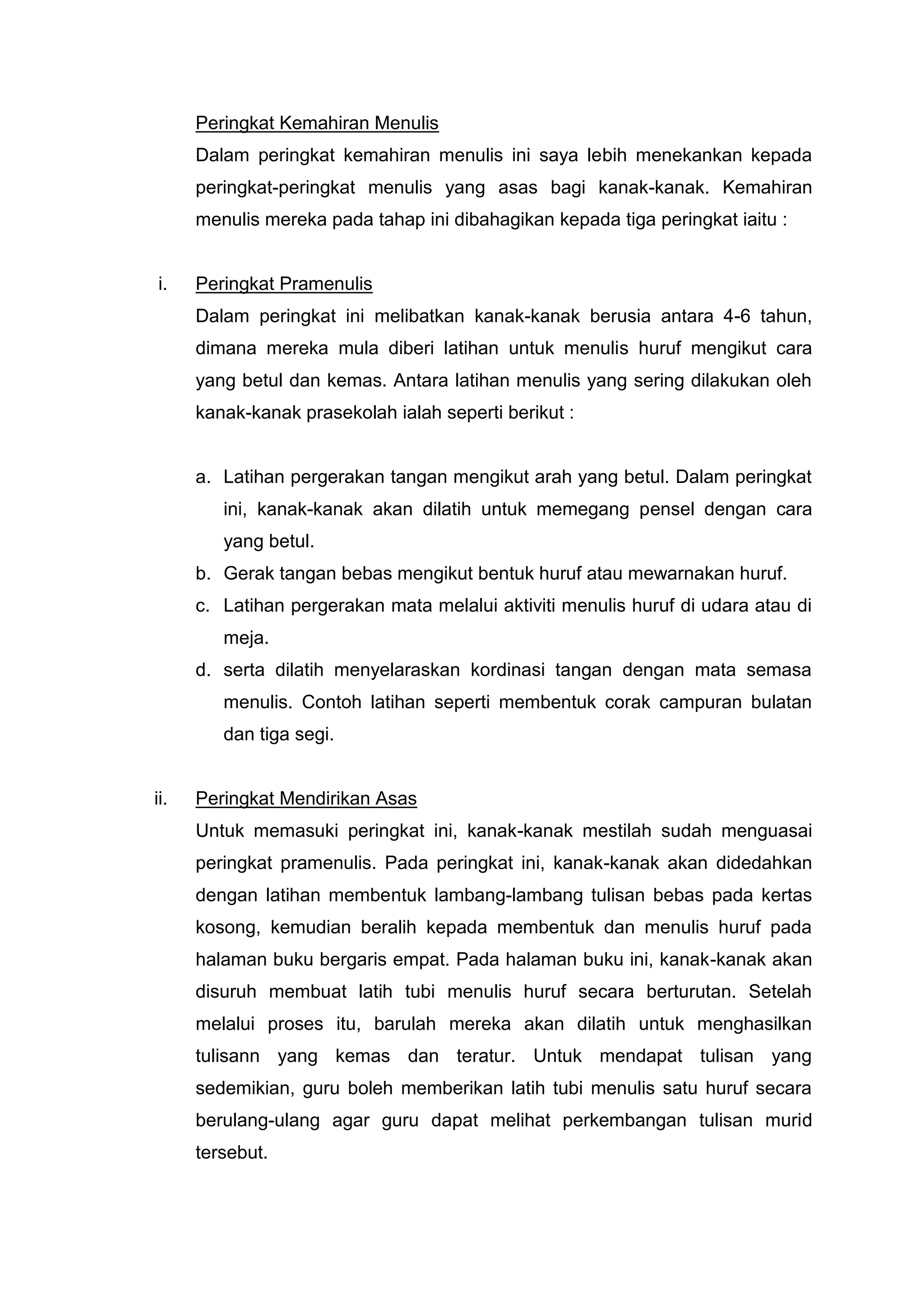 Peringkat Kemahiran Menulis
      Dalam peringkat kemahiran menulis ini saya lebih menekankan kepada
      peringkat-peringkat menulis yang asas bagi kanak-kanak. Kemahiran
      menulis mereka pada tahap ini dibahagikan kepada tiga peringkat iaitu :


i.    Peringkat Pramenulis
      Dalam peringkat ini melibatkan kanak-kanak berusia antara 4-6 tahun,
      dimana mereka mula diberi latihan untuk menulis huruf mengikut cara
      yang betul dan kemas. Antara latihan menulis yang sering dilakukan oleh
      kanak-kanak prasekolah ialah seperti berikut :


      a. Latihan pergerakan tangan mengikut arah yang betul. Dalam peringkat
         ini, kanak-kanak akan dilatih untuk memegang pensel dengan cara
         yang betul.
      b. Gerak tangan bebas mengikut bentuk huruf atau mewarnakan huruf.
      c. Latihan pergerakan mata melalui aktiviti menulis huruf di udara atau di
         meja.
      d. serta dilatih menyelaraskan kordinasi tangan dengan mata semasa
         menulis. Contoh latihan seperti membentuk corak campuran bulatan
         dan tiga segi.


ii.   Peringkat Mendirikan Asas
      Untuk memasuki peringkat ini, kanak-kanak mestilah sudah menguasai
      peringkat pramenulis. Pada peringkat ini, kanak-kanak akan didedahkan
      dengan latihan membentuk lambang-lambang tulisan bebas pada kertas
      kosong, kemudian beralih kepada membentuk dan menulis huruf pada
      halaman buku bergaris empat. Pada halaman buku ini, kanak-kanak akan
      disuruh membuat latih tubi menulis huruf secara berturutan. Setelah
      melalui proses itu, barulah mereka akan dilatih untuk menghasilkan
      tulisann yang kemas dan teratur. Untuk mendapat tulisan yang
      sedemikian, guru boleh memberikan latih tubi menulis satu huruf secara
      berulang-ulang agar guru dapat melihat perkembangan tulisan murid
      tersebut.
 