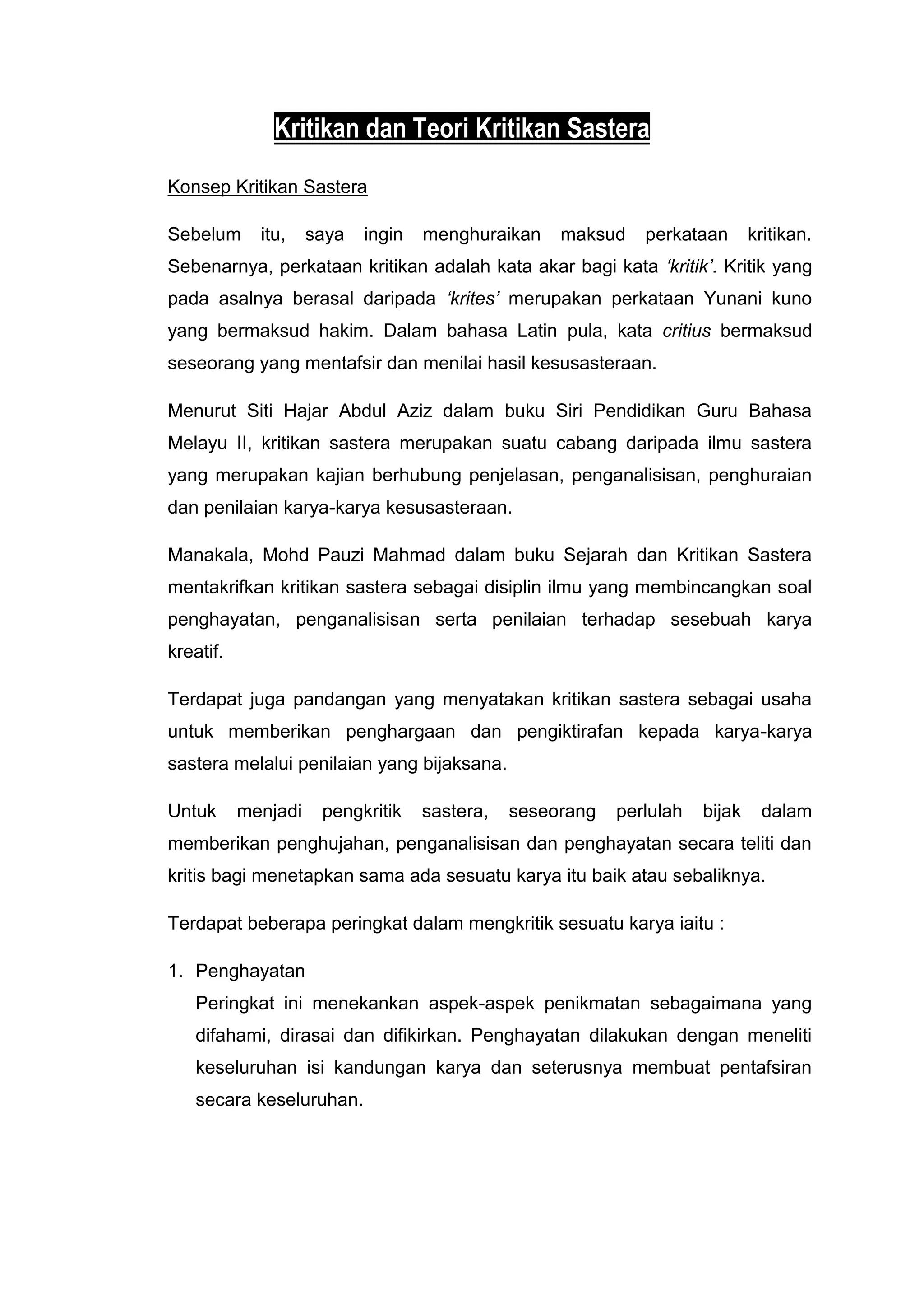 Kritikan dan Teori Kritikan Sastera
Konsep Kritikan Sastera

Sebelum      itu,    saya   ingin   menghuraikan    maksud    perkataan       kritikan.
Sebenarnya, perkataan kritikan adalah kata akar bagi kata ‘kritik’. Kritik yang
pada asalnya berasal daripada ‘krites’ merupakan perkataan Yunani kuno
yang bermaksud hakim. Dalam bahasa Latin pula, kata critius bermaksud
seseorang yang mentafsir dan menilai hasil kesusasteraan.

Menurut Siti Hajar Abdul Aziz dalam buku Siri Pendidikan Guru Bahasa
Melayu II, kritikan sastera merupakan suatu cabang daripada ilmu sastera
yang merupakan kajian berhubung penjelasan, penganalisisan, penghuraian
dan penilaian karya-karya kesusasteraan.

Manakala, Mohd Pauzi Mahmad dalam buku Sejarah dan Kritikan Sastera
mentakrifkan kritikan sastera sebagai disiplin ilmu yang membincangkan soal
penghayatan, penganalisisan serta penilaian terhadap sesebuah karya
kreatif.

Terdapat juga pandangan yang menyatakan kritikan sastera sebagai usaha
untuk memberikan penghargaan dan pengiktirafan kepada karya-karya
sastera melalui penilaian yang bijaksana.

Untuk      menjadi    pengkritik    sastera,   seseorang   perlulah   bijak    dalam
memberikan penghujahan, penganalisisan dan penghayatan secara teliti dan
kritis bagi menetapkan sama ada sesuatu karya itu baik atau sebaliknya.

Terdapat beberapa peringkat dalam mengkritik sesuatu karya iaitu :

1. Penghayatan
   Peringkat ini menekankan aspek-aspek penikmatan sebagaimana yang
   difahami, dirasai dan difikirkan. Penghayatan dilakukan dengan meneliti
   keseluruhan isi kandungan karya dan seterusnya membuat pentafsiran
   secara keseluruhan.
 
