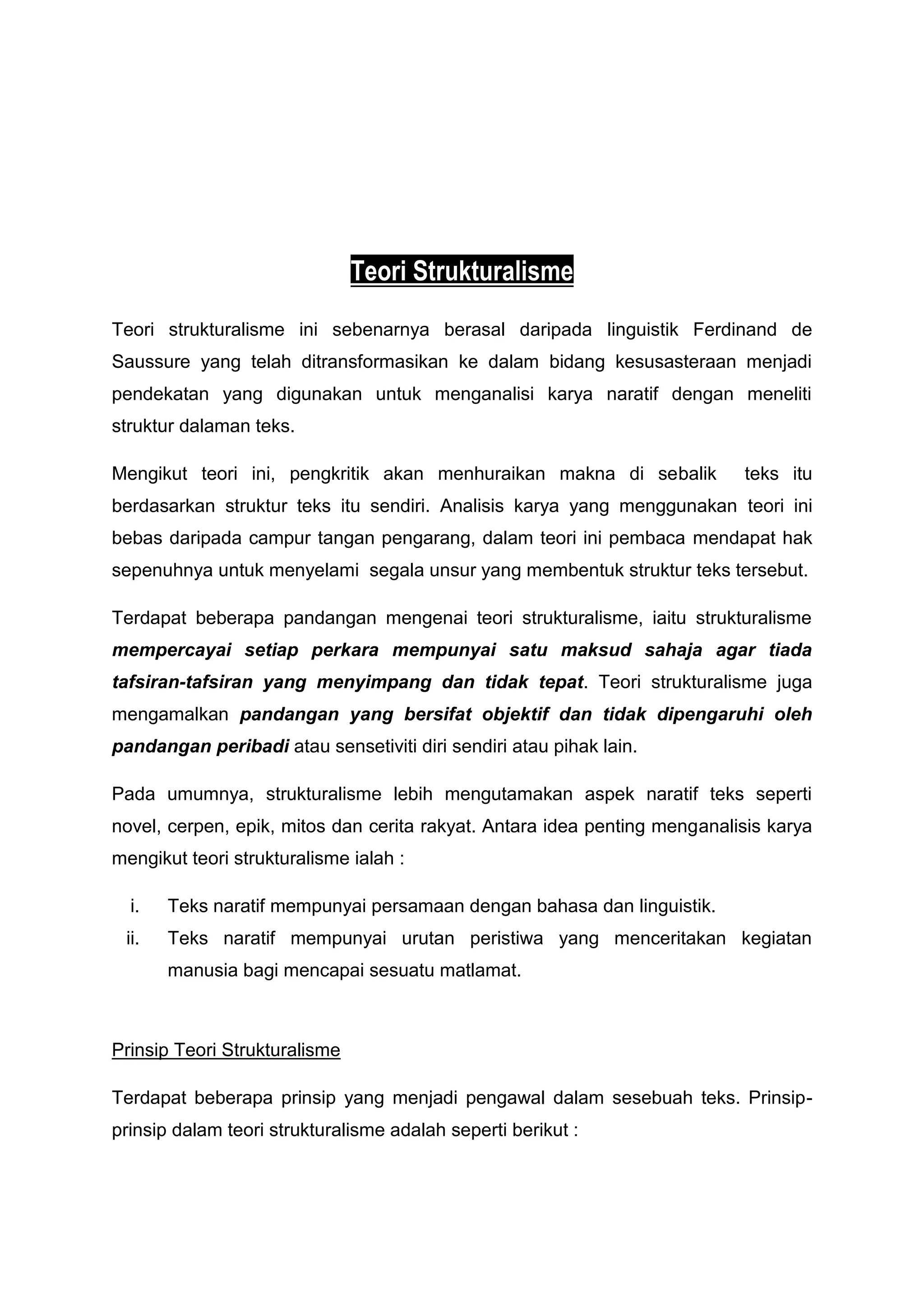 Teori Strukturalisme
Teori strukturalisme ini sebenarnya berasal daripada linguistik Ferdinand de
Saussure yang telah ditransformasikan ke dalam bidang kesusasteraan menjadi
pendekatan yang digunakan untuk menganalisi karya naratif dengan meneliti
struktur dalaman teks.

Mengikut teori ini, pengkritik akan menhuraikan makna di sebalik           teks itu
berdasarkan struktur teks itu sendiri. Analisis karya yang menggunakan teori ini
bebas daripada campur tangan pengarang, dalam teori ini pembaca mendapat hak
sepenuhnya untuk menyelami segala unsur yang membentuk struktur teks tersebut.

Terdapat beberapa pandangan mengenai teori strukturalisme, iaitu strukturalisme
mempercayai setiap perkara mempunyai satu maksud sahaja agar tiada
tafsiran-tafsiran yang menyimpang dan tidak tepat. Teori strukturalisme juga
mengamalkan pandangan yang bersifat objektif dan tidak dipengaruhi oleh
pandangan peribadi atau sensetiviti diri sendiri atau pihak lain.

Pada umumnya, strukturalisme lebih mengutamakan aspek naratif teks seperti
novel, cerpen, epik, mitos dan cerita rakyat. Antara idea penting menganalisis karya
mengikut teori strukturalisme ialah :

  i.   Teks naratif mempunyai persamaan dengan bahasa dan linguistik.
 ii.   Teks naratif mempunyai urutan peristiwa yang menceritakan kegiatan
       manusia bagi mencapai sesuatu matlamat.



Prinsip Teori Strukturalisme

Terdapat beberapa prinsip yang menjadi pengawal dalam sesebuah teks. Prinsip-
prinsip dalam teori strukturalisme adalah seperti berikut :
 