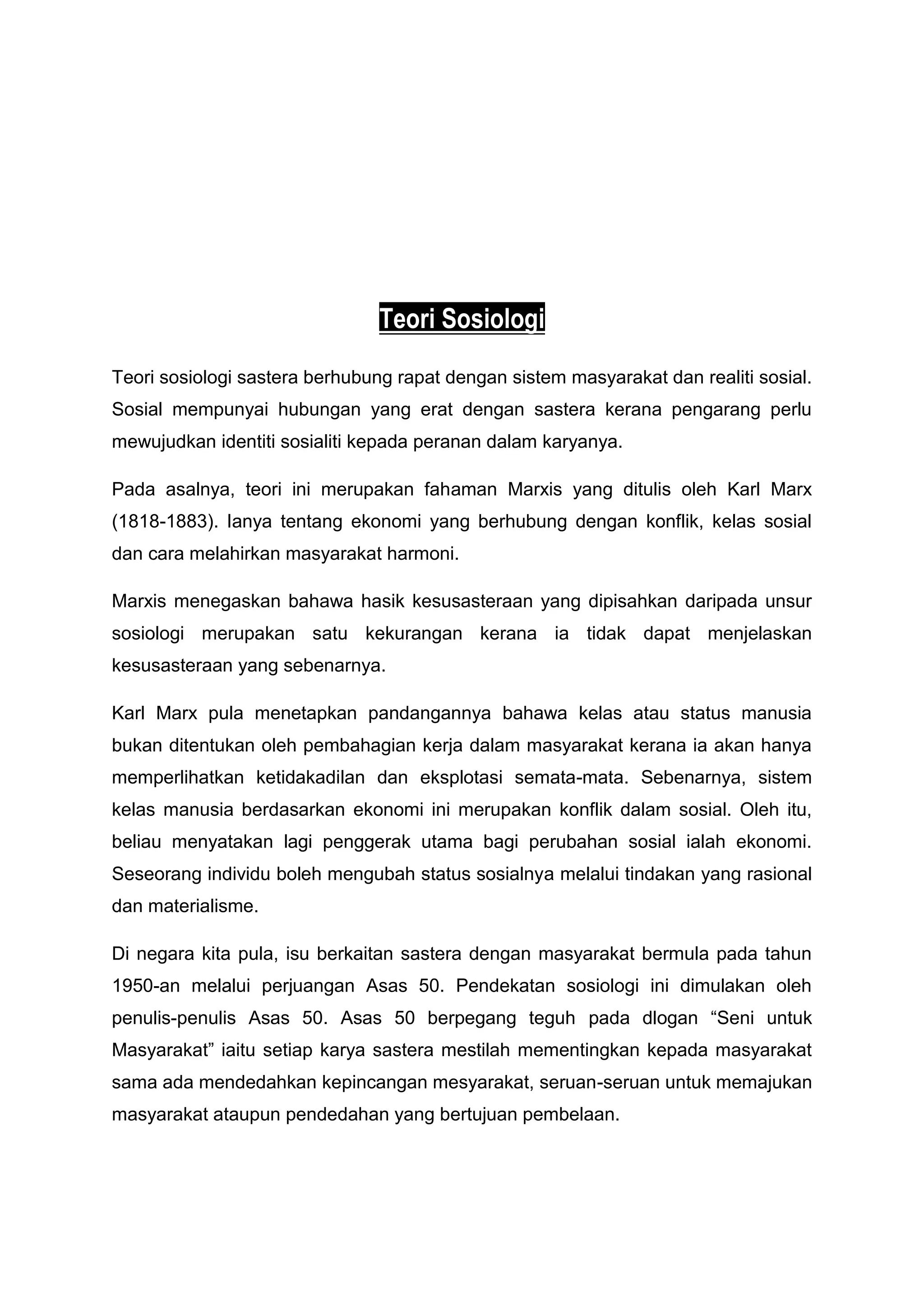 Teori Sosiologi
Teori sosiologi sastera berhubung rapat dengan sistem masyarakat dan realiti sosial.
Sosial mempunyai hubungan yang erat dengan sastera kerana pengarang perlu
mewujudkan identiti sosialiti kepada peranan dalam karyanya.

Pada asalnya, teori ini merupakan fahaman Marxis yang ditulis oleh Karl Marx
(1818-1883). Ianya tentang ekonomi yang berhubung dengan konflik, kelas sosial
dan cara melahirkan masyarakat harmoni.

Marxis menegaskan bahawa hasik kesusasteraan yang dipisahkan daripada unsur
sosiologi merupakan satu kekurangan kerana ia tidak dapat menjelaskan
kesusasteraan yang sebenarnya.

Karl Marx pula menetapkan pandangannya bahawa kelas atau status manusia
bukan ditentukan oleh pembahagian kerja dalam masyarakat kerana ia akan hanya
memperlihatkan ketidakadilan dan eksplotasi semata-mata. Sebenarnya, sistem
kelas manusia berdasarkan ekonomi ini merupakan konflik dalam sosial. Oleh itu,
beliau menyatakan lagi penggerak utama bagi perubahan sosial ialah ekonomi.
Seseorang individu boleh mengubah status sosialnya melalui tindakan yang rasional
dan materialisme.

Di negara kita pula, isu berkaitan sastera dengan masyarakat bermula pada tahun
1950-an melalui perjuangan Asas 50. Pendekatan sosiologi ini dimulakan oleh
penulis-penulis Asas 50. Asas 50 berpegang teguh pada dlogan “Seni untuk
Masyarakat” iaitu setiap karya sastera mestilah mementingkan kepada masyarakat
sama ada mendedahkan kepincangan mesyarakat, seruan-seruan untuk memajukan
masyarakat ataupun pendedahan yang bertujuan pembelaan.
 