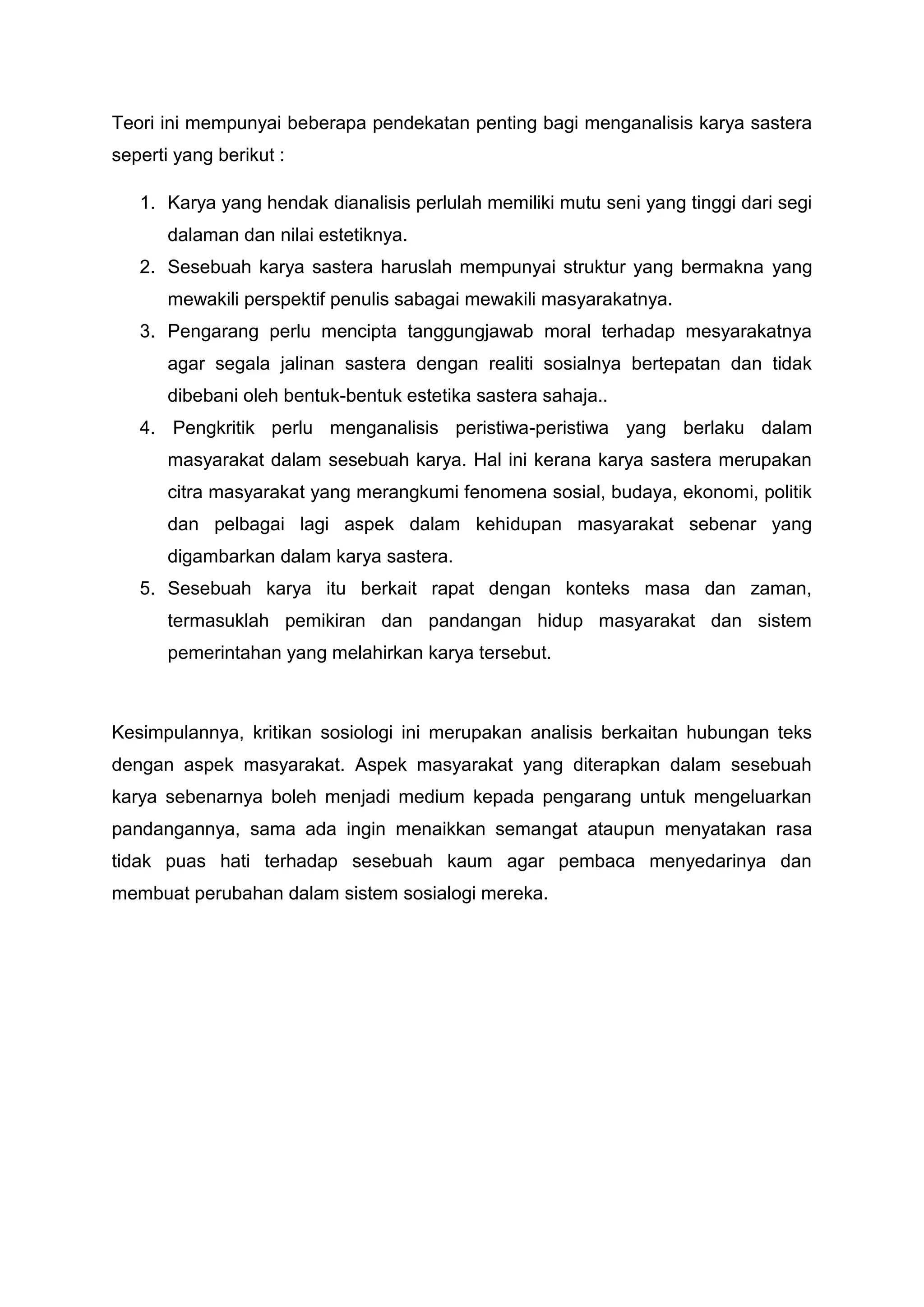 Teori ini mempunyai beberapa pendekatan penting bagi menganalisis karya sastera
seperti yang berikut :

   1. Karya yang hendak dianalisis perlulah memiliki mutu seni yang tinggi dari segi
       dalaman dan nilai estetiknya.
   2. Sesebuah karya sastera haruslah mempunyai struktur yang bermakna yang
       mewakili perspektif penulis sabagai mewakili masyarakatnya.
   3. Pengarang perlu mencipta tanggungjawab moral terhadap mesyarakatnya
       agar segala jalinan sastera dengan realiti sosialnya bertepatan dan tidak
       dibebani oleh bentuk-bentuk estetika sastera sahaja..
   4. Pengkritik perlu menganalisis peristiwa-peristiwa yang berlaku dalam
       masyarakat dalam sesebuah karya. Hal ini kerana karya sastera merupakan
       citra masyarakat yang merangkumi fenomena sosial, budaya, ekonomi, politik
       dan pelbagai lagi aspek dalam kehidupan masyarakat sebenar yang
       digambarkan dalam karya sastera.
   5. Sesebuah karya itu berkait rapat dengan konteks masa dan zaman,
       termasuklah pemikiran dan pandangan hidup masyarakat dan sistem
       pemerintahan yang melahirkan karya tersebut.



Kesimpulannya, kritikan sosiologi ini merupakan analisis berkaitan hubungan teks
dengan aspek masyarakat. Aspek masyarakat yang diterapkan dalam sesebuah
karya sebenarnya boleh menjadi medium kepada pengarang untuk mengeluarkan
pandangannya, sama ada ingin menaikkan semangat ataupun menyatakan rasa
tidak puas hati terhadap sesebuah kaum agar pembaca menyedarinya dan
membuat perubahan dalam sistem sosialogi mereka.
 