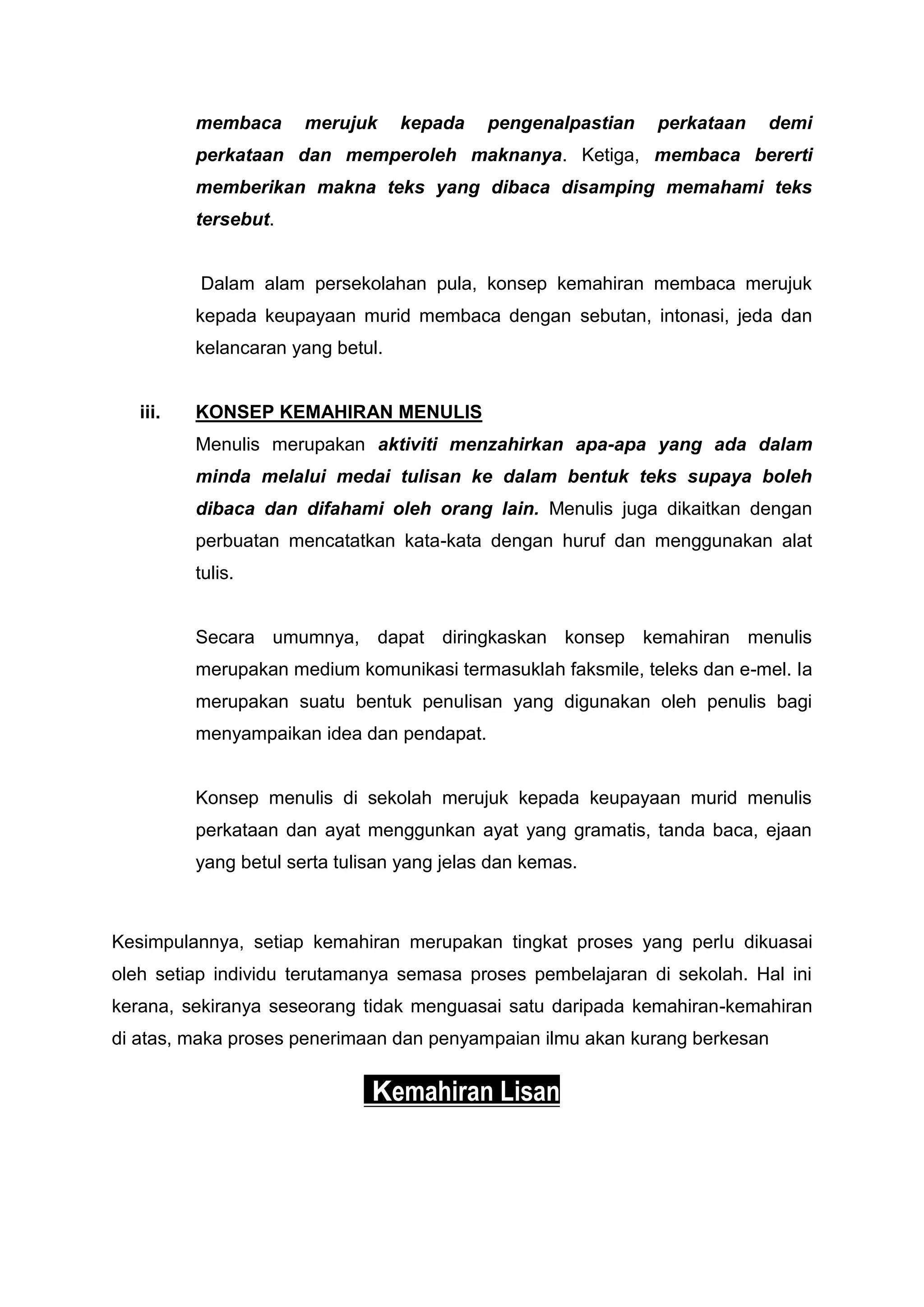 membaca      merujuk     kepada    pengenalpastian   perkataan   demi
          perkataan dan memperoleh maknanya. Ketiga, membaca bererti
          memberikan makna teks yang dibaca disamping memahami teks
          tersebut.


          Dalam alam persekolahan pula, konsep kemahiran membaca merujuk
          kepada keupayaan murid membaca dengan sebutan, intonasi, jeda dan
          kelancaran yang betul.


   iii.   KONSEP KEMAHIRAN MENULIS
          Menulis merupakan aktiviti menzahirkan apa-apa yang ada dalam
          minda melalui medai tulisan ke dalam bentuk teks supaya boleh
          dibaca dan difahami oleh orang lain. Menulis juga dikaitkan dengan
          perbuatan mencatatkan kata-kata dengan huruf dan menggunakan alat
          tulis.


          Secara umumnya, dapat diringkaskan konsep kemahiran menulis
          merupakan medium komunikasi termasuklah faksmile, teleks dan e-mel. Ia
          merupakan suatu bentuk penulisan yang digunakan oleh penulis bagi
          menyampaikan idea dan pendapat.


          Konsep menulis di sekolah merujuk kepada keupayaan murid menulis
          perkataan dan ayat menggunkan ayat yang gramatis, tanda baca, ejaan
          yang betul serta tulisan yang jelas dan kemas.



Kesimpulannya, setiap kemahiran merupakan tingkat proses yang perlu dikuasai
oleh setiap individu terutamanya semasa proses pembelajaran di sekolah. Hal ini
kerana, sekiranya seseorang tidak menguasai satu daripada kemahiran-kemahiran
di atas, maka proses penerimaan dan penyampaian ilmu akan kurang berkesan


                               Kemahiran Lisan
 