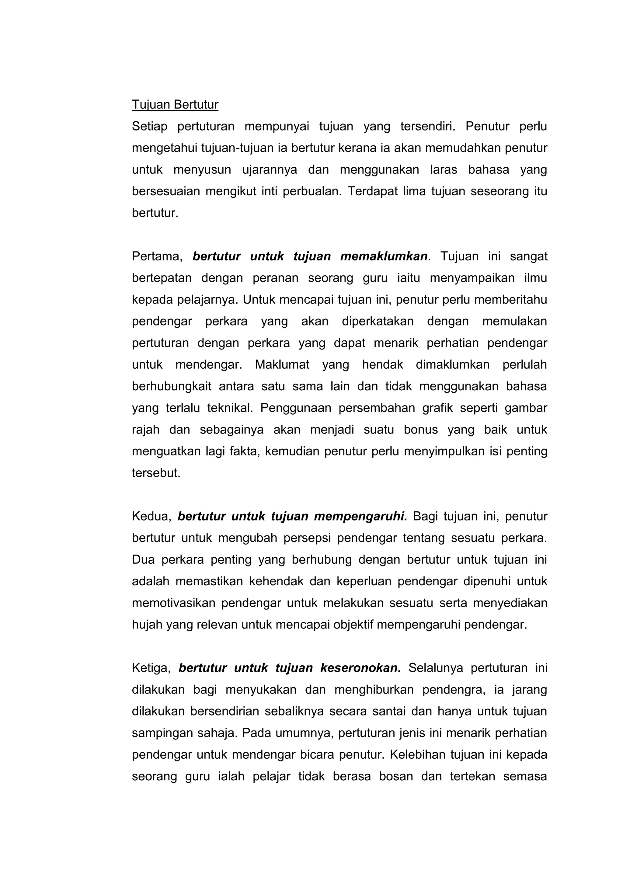 Tujuan Bertutur
Setiap pertuturan mempunyai tujuan yang tersendiri. Penutur perlu
mengetahui tujuan-tujuan ia bertutur kerana ia akan memudahkan penutur
untuk menyusun ujarannya dan menggunakan laras bahasa yang
bersesuaian mengikut inti perbualan. Terdapat lima tujuan seseorang itu
bertutur.


Pertama, bertutur untuk tujuan memaklumkan. Tujuan ini sangat
bertepatan dengan peranan seorang guru iaitu menyampaikan ilmu
kepada pelajarnya. Untuk mencapai tujuan ini, penutur perlu memberitahu
pendengar   perkara   yang   akan   diperkatakan    dengan   memulakan
pertuturan dengan perkara yang dapat menarik perhatian pendengar
untuk   mendengar. Maklumat     yang   hendak      dimaklumkan   perlulah
berhubungkait antara satu sama lain dan tidak menggunakan bahasa
yang terlalu teknikal. Penggunaan persembahan grafik seperti gambar
rajah dan sebagainya akan menjadi suatu bonus yang baik untuk
menguatkan lagi fakta, kemudian penutur perlu menyimpulkan isi penting
tersebut.


Kedua, bertutur untuk tujuan mempengaruhi. Bagi tujuan ini, penutur
bertutur untuk mengubah persepsi pendengar tentang sesuatu perkara.
Dua perkara penting yang berhubung dengan bertutur untuk tujuan ini
adalah memastikan kehendak dan keperluan pendengar dipenuhi untuk
memotivasikan pendengar untuk melakukan sesuatu serta menyediakan
hujah yang relevan untuk mencapai objektif mempengaruhi pendengar.


Ketiga, bertutur untuk tujuan keseronokan. Selalunya pertuturan ini
dilakukan bagi menyukakan dan menghiburkan pendengra, ia jarang
dilakukan bersendirian sebaliknya secara santai dan hanya untuk tujuan
sampingan sahaja. Pada umumnya, pertuturan jenis ini menarik perhatian
pendengar untuk mendengar bicara penutur. Kelebihan tujuan ini kepada
seorang guru ialah pelajar tidak berasa bosan dan tertekan semasa
 