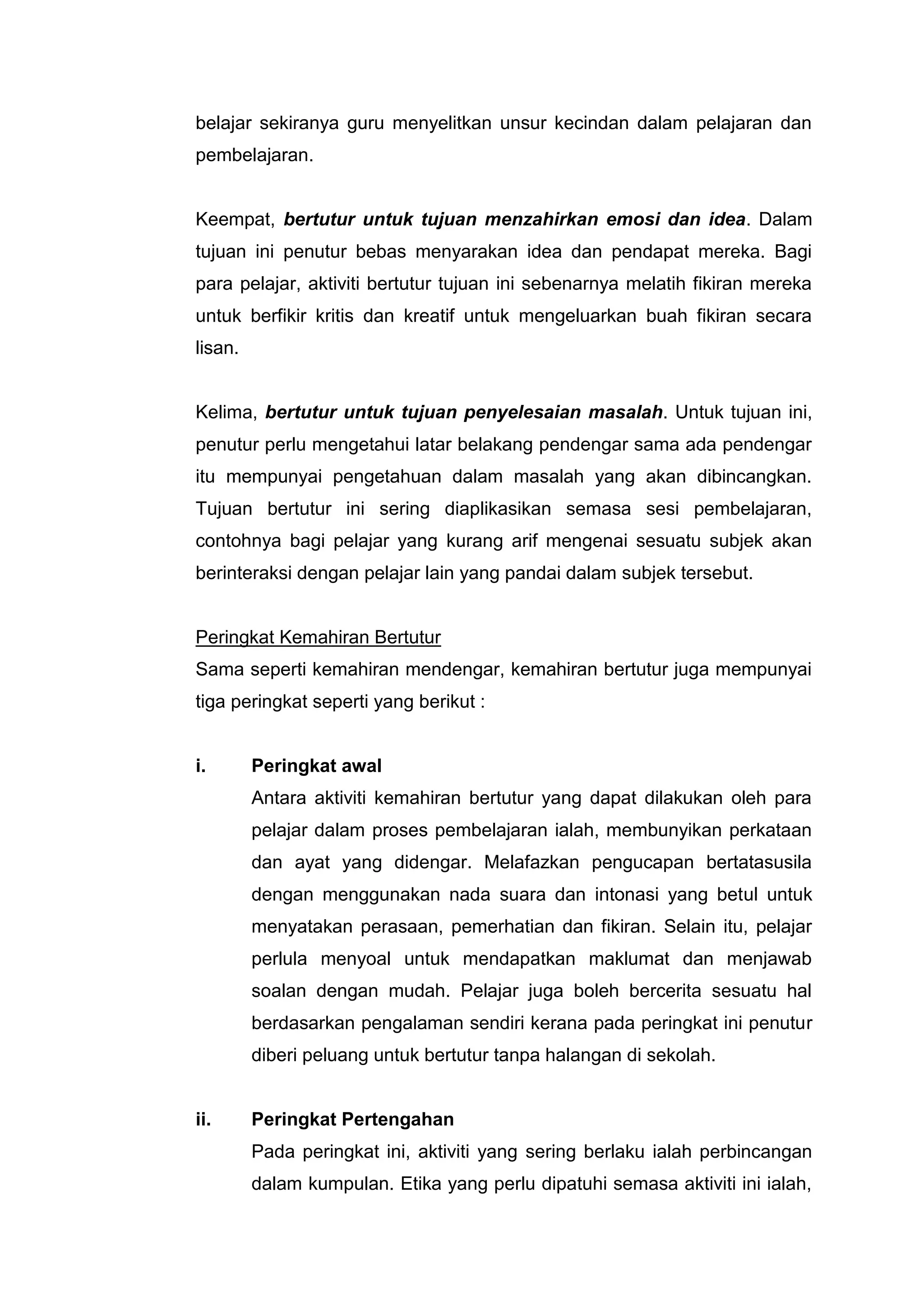 belajar sekiranya guru menyelitkan unsur kecindan dalam pelajaran dan
pembelajaran.


Keempat, bertutur untuk tujuan menzahirkan emosi dan idea. Dalam
tujuan ini penutur bebas menyarakan idea dan pendapat mereka. Bagi
para pelajar, aktiviti bertutur tujuan ini sebenarnya melatih fikiran mereka
untuk berfikir kritis dan kreatif untuk mengeluarkan buah fikiran secara
lisan.


Kelima, bertutur untuk tujuan penyelesaian masalah. Untuk tujuan ini,
penutur perlu mengetahui latar belakang pendengar sama ada pendengar
itu mempunyai pengetahuan dalam masalah yang akan dibincangkan.
Tujuan bertutur ini sering diaplikasikan semasa sesi pembelajaran,
contohnya bagi pelajar yang kurang arif mengenai sesuatu subjek akan
berinteraksi dengan pelajar lain yang pandai dalam subjek tersebut.


Peringkat Kemahiran Bertutur
Sama seperti kemahiran mendengar, kemahiran bertutur juga mempunyai
tiga peringkat seperti yang berikut :


i.       Peringkat awal
         Antara aktiviti kemahiran bertutur yang dapat dilakukan oleh para
         pelajar dalam proses pembelajaran ialah, membunyikan perkataan
         dan ayat yang didengar. Melafazkan pengucapan bertatasusila
         dengan menggunakan nada suara dan intonasi yang betul untuk
         menyatakan perasaan, pemerhatian dan fikiran. Selain itu, pelajar
         perlula menyoal untuk mendapatkan maklumat dan menjawab
         soalan dengan mudah. Pelajar juga boleh bercerita sesuatu hal
         berdasarkan pengalaman sendiri kerana pada peringkat ini penutur
         diberi peluang untuk bertutur tanpa halangan di sekolah.


ii.      Peringkat Pertengahan
         Pada peringkat ini, aktiviti yang sering berlaku ialah perbincangan
         dalam kumpulan. Etika yang perlu dipatuhi semasa aktiviti ini ialah,
 