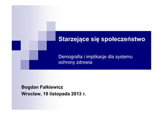 Starzejące się społeczeństwo
Demografia i implikacje dla systemu
ochrony zdrowia

Bogdan Falkiewicz
Wrocław, 19 listopada 2013 r.

 