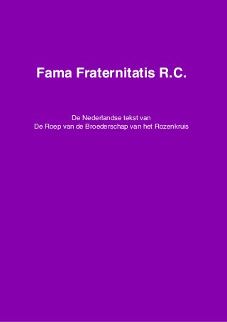 Fama Fraternitatis R.C., De Nederlandse tekst van “De Roep van de Brroederschap van het Rozenkruis”, www.spiritueleteksten.nl
1
Fama Fraternitatis R.C.
De Nederlandse tekst van
De Roep van de Broederschap van het Rozenkruis
 