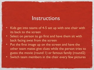 Instructions 
• Kids get into teams of 4-5 set up with one chair with 
its back to the screen 
• Select on person to go first and have them sit with 
back facing awat from the screen 
• Put the first image up on the screen and have the 
other team mates give clues while the person tries to 
guess the movie (round 1) or famous family (round2) 
• Switch team members in the chair every few pictures 
 