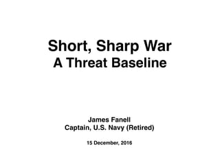 Short, Sharp War
A Threat Baseline
James Fanell
Captain, U.S. Navy (Retired)
15 December, 2016
 