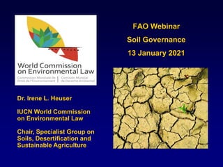 FAO Webinar
Soil Governance
13 January 2021
Dr. Irene L. Heuser
IUCN World Commission
on Environmental Law
Chair, Specialist Group on
Soils, Desertification and
Sustainable Agriculture
 