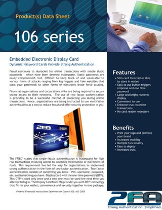 Embedded Electronic Display Card
Dynamic Password Cards Provide Strong Authentication
Fraud continues to skyrocket for online transactions with simple static
passwords - which have been deemed inadequate. Static passwords are
easily compromised, lost, difficult to keep track of and vulnerable to
various forms of attacks ranging from key loggers and fake websites that
steal your passwords to other forms of electronic brute force attacks.
Financial organizations and corporations alike are being required to secure
online access to their networks. The use of two factor authentication
is providing to be a successful method of protecting you during online
transactions. Hence, organizations are being instructed to use multifactor
authentication as a way to reduce fraud and offer security protection to you.
The FFIEC* states that single factor authentication is inadequate for high
risk transactions involving access to customer information or movement of
funds. This requirement has led the way for organizations to implement
strong authentication in the form of two-factor authentication. Two-factor
authentication consists of something you know - PIN, username, password,
etx, and something you have - Display Card with the one-time password (OTP).
This OTP is used only once and a new one must be used the next time you
attempt to log in. The Display Card from 2FAprovides you with OTP technology
that fits in your wallet; convenience and security together in one package.
*Federal Financial Institutions Examination Council FIL-103-2005
Product(s) Data Sheet
106 series
Features
•	Slim card form factor able
to store in wallet
•	Easy to use button triggers
response and one time
password
•	Large and bright Numeric
display
•	Convenient to use
•	Enhance trust in online
transactions
•	No card reader necessary
Benefits
•	Print your logo and promote
your brand
•	Increased mobility
•	Multiple funcionality
•	Easy to deploy
•	Increases trust
 