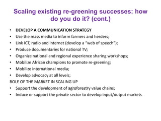 Scaling existing re-greening successes: how
do you do it? (cont.)
• DEVELOP A COMMUNICATION STRATEGY
• Use the mass media to inform farmers and herders;
• Link ICT, radio and internet (develop a “web of speech”);
• Produce documentaries for national TV;
• Organize national and regional experience sharing workshops;
• Mobilize African champions to promote re-greening;
• Mobilize international media;
• Develop advocacy at all levels;
ROLE OF THE MARKET IN SCALING UP
• Support the development of agroforestry value chains;
• Induce or support the private sector to develop input/output markets
 