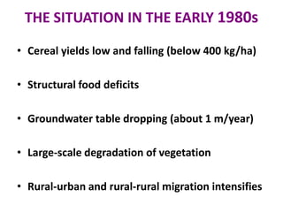 THE SITUATION IN THE EARLY 1980s
• Cereal yields low and falling (below 400 kg/ha)
• Structural food deficits
• Groundwater table dropping (about 1 m/year)
• Large-scale degradation of vegetation
• Rural-urban and rural-rural migration intensifies
 
