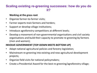 Scaling existing re-greening successes: how do you do
it?
Working at the grass root
• Organize farmer-to-farmer visits;
• Farmer experts train farmers and herders;
• Support or develop village institutions;
• Introduce agroforestry competitions at different levels;
• Develop a movement of non-governmental organisations and civil society
organisations and build their capacity to promote re-greening by farmers
(men and women);
INVOLVE GOVERNMENT (TOP-DOWN MEETS BOTTOM-UP)
• Adapt national agricultural policies and forestry legislation;
• Mainstream re-greening into existing and new agricultural development
projects;
• Organize field visits for national policymakers;
• Create a Presidential Award for the best re-greening/agroforestry village;
 