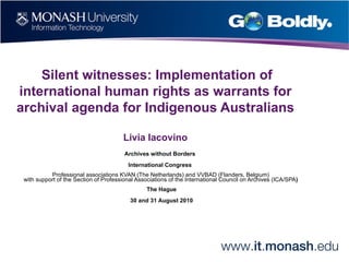 Silent witnesses: Implementation of international human rights as warrants for archival agenda for Indigenous Australians Livia Iacovino Archives without Borders  International Congress  Professional associations KVAN (The Netherlands) and VVBAD (Flanders, Belgium) with support of the Section of Professional Associations of the International Council on Archives (ICA/SPA )  The Hague 30 and 31 August 2010 