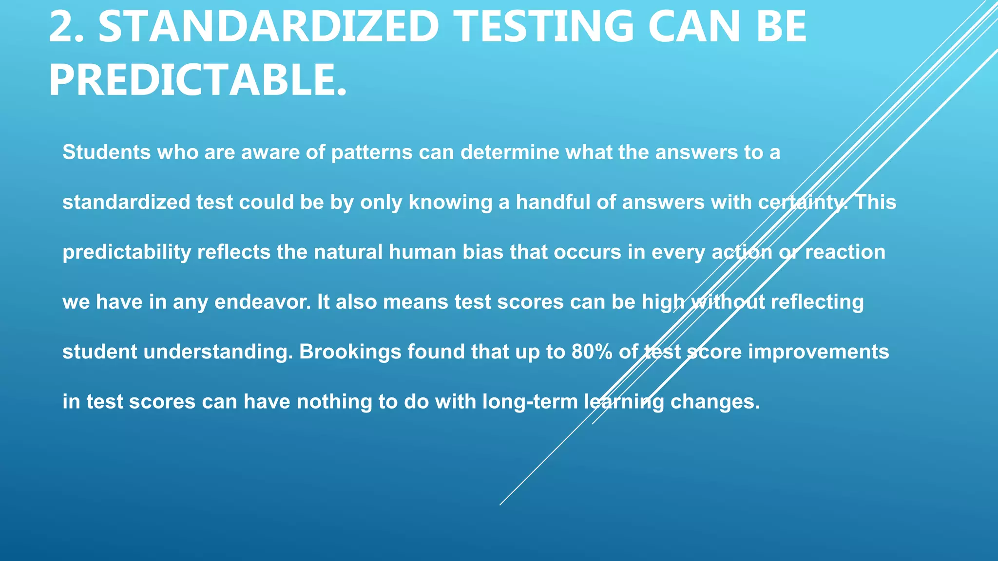 2. STANDARDIZED TESTING CAN BE
PREDICTABLE.
Students who are aware of patterns can determine what the answers to a
standardized test could be by only knowing a handful of answers with certainty. This
predictability reflects the natural human bias that occurs in every action or reaction
we have in any endeavor. It also means test scores can be high without reflecting
student understanding. Brookings found that up to 80% of test score improvements
in test scores can have nothing to do with long-term learning changes.
 