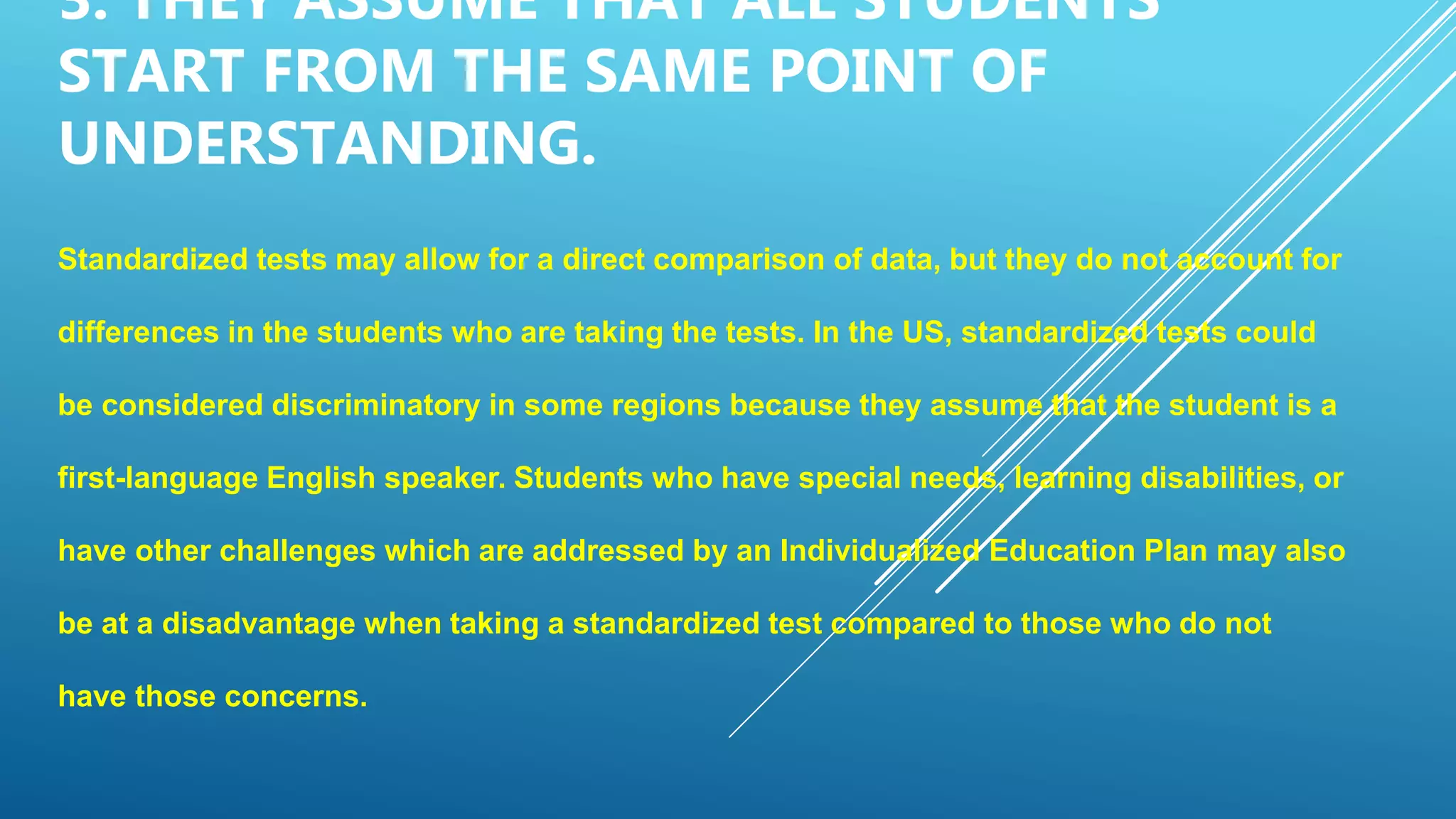 3. THEY ASSUME THAT ALL STUDENTS
START FROM THE SAME POINT OF
UNDERSTANDING.
Standardized tests may allow for a direct comparison of data, but they do not account for
differences in the students who are taking the tests. In the US, standardized tests could
be considered discriminatory in some regions because they assume that the student is a
first-language English speaker. Students who have special needs, learning disabilities, or
have other challenges which are addressed by an Individualized Education Plan may also
be at a disadvantage when taking a standardized test compared to those who do not
have those concerns.
 