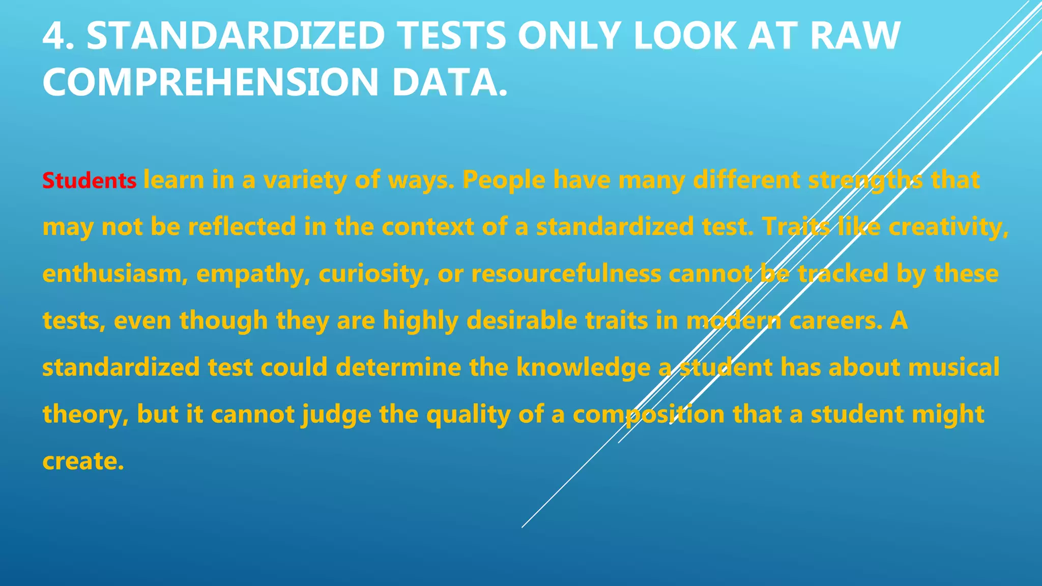 4. STANDARDIZED TESTS ONLY LOOK AT RAW
COMPREHENSION DATA.
Students learn in a variety of ways. People have many different strengths that
may not be reflected in the context of a standardized test. Traits like creativity,
enthusiasm, empathy, curiosity, or resourcefulness cannot be tracked by these
tests, even though they are highly desirable traits in modern careers. A
standardized test could determine the knowledge a student has about musical
theory, but it cannot judge the quality of a composition that a student might
create.
 