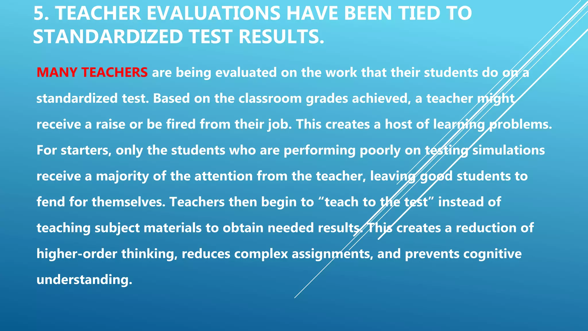 5. TEACHER EVALUATIONS HAVE BEEN TIED TO
STANDARDIZED TEST RESULTS.
MANY TEACHERS are being evaluated on the work that their students do on a
standardized test. Based on the classroom grades achieved, a teacher might
receive a raise or be fired from their job. This creates a host of learning problems.
For starters, only the students who are performing poorly on testing simulations
receive a majority of the attention from the teacher, leaving good students to
fend for themselves. Teachers then begin to “teach to the test” instead of
teaching subject materials to obtain needed results. This creates a reduction of
higher-order thinking, reduces complex assignments, and prevents cognitive
understanding.
 