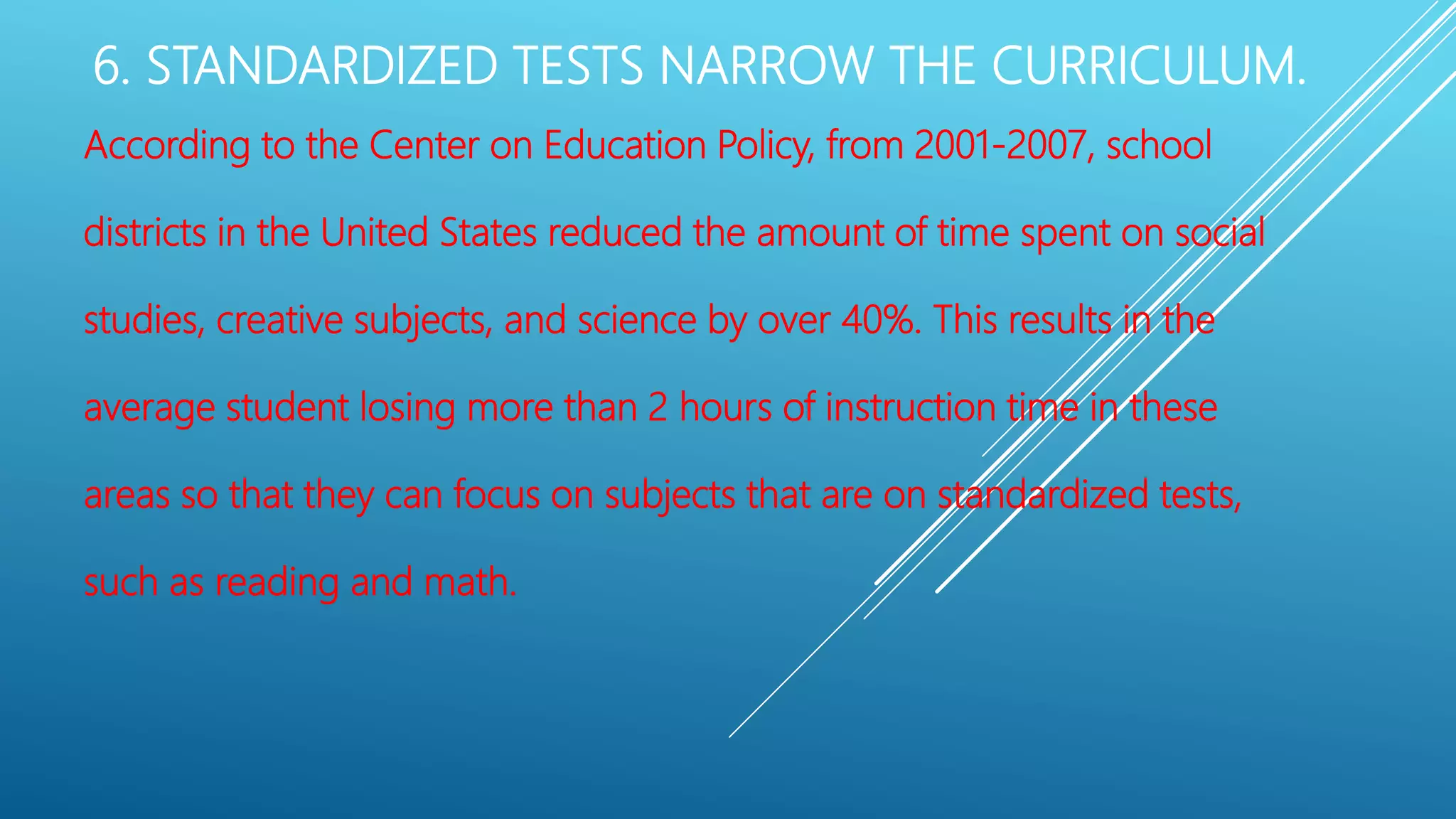 6. STANDARDIZED TESTS NARROW THE CURRICULUM.
According to the Center on Education Policy, from 2001-2007, school
districts in the United States reduced the amount of time spent on social
studies, creative subjects, and science by over 40%. This results in the
average student losing more than 2 hours of instruction time in these
areas so that they can focus on subjects that are on standardized tests,
such as reading and math.
 