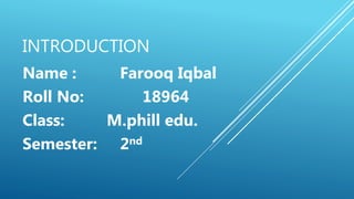 INTRODUCTION
Name : Farooq Iqbal
Roll No: 18964
Class: M.phill edu.
Semester: 2nd
 