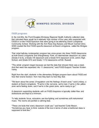 FASD programs
In the mid-90s, the Point Douglas-Winnipeg Regional Health Authority collected data
that indicated there would be a relatively high number of four year olds suspected with
FASD or on the FASD Spectrum that were going to be attending David Livingstone
Community School. Working with the Ann Ross Day Nursery and Mount Carmel Clinic,
WSD created the first FASD-specific classroom at David Livingstone, called the Bridges
program.
That initial half-day kindergarten program has since grown into three FASD classrooms
at both David Livingstone and Shaughnessy Park, an intermediate classroom at Luxton
(Grade 4 to 6), a Grade 7/8 classroom and a Grade 9/10 classroom at St. John's High
School, and Grade 9/10 and Grade 11/12 classrooms at R.B. Russell.
"This whole program began because we had the data that showed there was a need.
And that need has expanded into 11 classrooms," said FASD Support Teacher Kirsten
Varey.
Right from the start, students in the elementary Bridges program learn about FASD and
how their brains function: from how they learn to how they feel.
"We learn about the zones of regulation and the feelings of each zone," said Lindsey, a
student at David Livingstone. "If we're in the red zone, we're mad, if we're in the yellow
zone we're feeling down, and if we're in the green zone, we're ready to go."
A classroom supporting students with an FASD diagnosis is typically clutter-free and
distractions are kept to a minimum.
To help students focus, educators use low lighting and sometimes soft instrumental
music. The rooms are painted a calming blue.
"These are tools that every classroom could use," said teacher Carla Mason.
"Sometimes you have to think outside of the box in terms of what a traditional class is
supposed to look like."
 