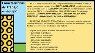 Características
del trabajo
en equipo
En la 2ª parte del concurso, los 5 componentes del equipo deben realizar un
trabajo conjunto que consiste en un CARTEL INTERACTIVO (creado totalmente
por el alumnado) sobre la ECONOMÍA CIRCULAR en el entorno escolar, familiar
y social, que APOYE EL LEMA PRINCIPAL DE LA 17ª EDICIÓN de Consumópolis y
que refleje CÓMO PODEMOS MEJORAR EL PLANETA Y LA SOCIEDAD
REALIZANDO UN CONSUMO CIRCULAR Y RESPONSABLE.
EL OBJETIVO DEL CARTEL INTERACTIVO será convencer a su entorno escolar,
familiar y social de la necesidad de contribuir al consumo y a la economía circular,
dando a conocer buenas prácticas en esta materia.
Algunas ideas que los escolares podrían desarrollar son:
-Durabilidad de productos
-Obsolescencia programada
-Reparación de productos
-Garantía de los productos
-Calidad de los productos
-Productos de 2ª mano
-Consumo y crecimiento sostenible
-Reducción de la huella ecológica
 