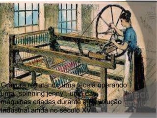 Gravura retratando uma tecelã operando 
uma "spinning jenny", uma das 
máquinas criadas durante a Revolução 
Industrial ainda no século XVIII. 
 