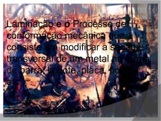 Laminação e o Processo de 
conformação mecânica que 
consiste em modificar a seção 
transversal de um metal na forma 
de barra, lingote, placa, fio, tira, 
etc., 
 
