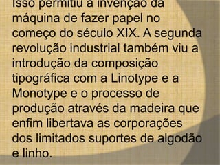 Isso permitiu a invenção da 
máquina de fazer papel no 
começo do século XIX. A segunda 
revolução industrial também viu a 
introdução da composição 
tipográfica com a Linotype e a 
Monotype e o processo de 
produção através da madeira que 
enfim libertava as corporações 
dos limitados suportes de algodão 
e linho. 
 