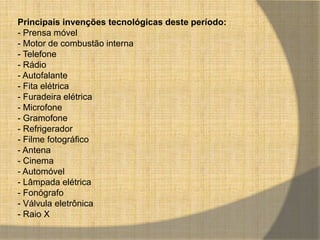 Principais invenções tecnológicas deste período: 
- Prensa móvel 
- Motor de combustão interna 
- Telefone 
- Rádio 
- Autofalante 
- Fita elétrica 
- Furadeira elétrica 
- Microfone 
- Gramofone 
- Refrigerador 
- Filme fotográfico 
- Antena 
- Cinema 
- Automóvel 
- Lâmpada elétrica 
- Fonógrafo 
- Válvula eletrônica 
- Raio X 
 