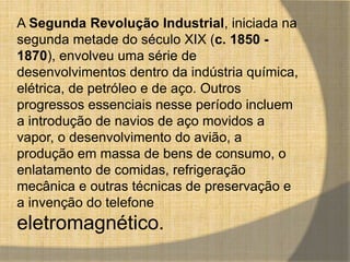 A Segunda Revolução Industrial, iniciada na 
segunda metade do século XIX (c. 1850 - 
1870), envolveu uma série de 
desenvolvimentos dentro da indústria química, 
elétrica, de petróleo e de aço. Outros 
progressos essenciais nesse período incluem 
a introdução de navios de aço movidos a 
vapor, o desenvolvimento do avião, a 
produção em massa de bens de consumo, o 
enlatamento de comidas, refrigeração 
mecânica e outras técnicas de preservação e 
a invenção do telefone 
eletromagnético. 
 