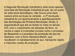 A Segunda Revolução Industrial é vista como apenas 
uma fase da Revolução Industrial já que, de um ponto 
de vista sócio-tecnológico, não houve uma clara 
ruptura entre as duas,na verdade , a 2ª revolução 
industrial foi um aprimoramento e aperfeiçoamento 
das tecnologias da Primeira Revolução. Ainda, é 
argumentável que ela se divide no meio no século 
XIX, com o crescimento de estradas de ferro, os 
navios a vapor e invenções cruciais como o processo 
de Bessemer e o processo de produção de aço de 
Siemens, com o forno Siemens-Martin, que 
resultaram no barateamento do aço, transporte rápido 
e menores custos de produção. 
 