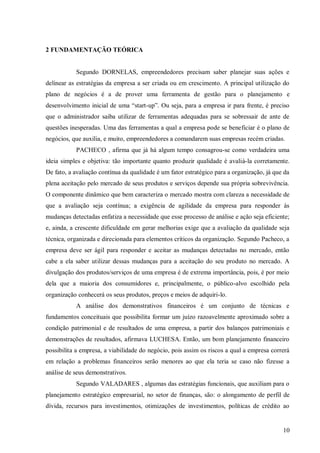 2 FUNDAMENTAÇÃO TEÓRICA


           Segundo DORNELAS, empreendedores precisam saber planejar suas ações e
delinear as estratégias da empresa a ser criada ou em crescimento. A principal utilização do
plano de negócios é a de prover uma ferramenta de gestão para o planejamento e
desenvolvimento inicial de uma “start-up”. Ou seja, para a empresa ir para frente, é preciso
que o administrador saiba utilizar de ferramentas adequadas para se sobressair de ante de
questões inesperadas. Uma das ferramentas a qual a empresa pode se beneficiar é o plano de
negócios, que auxilia, e muito, empreendedores a comandarem suas empresas recém criadas.
           PACHECO , afirma que já há algum tempo consagrou-se como verdadeira uma
ideia simples e objetiva: tão importante quanto produzir qualidade é avaliá-la corretamente.
De fato, a avaliação contínua da qualidade é um fator estratégico para a organização, já que da
plena aceitação pelo mercado de seus produtos e serviços depende sua própria sobrevivência.
O componente dinâmico que bem caracteriza o mercado mostra com clareza a necessidade de
que a avaliação seja contínua; a exigência de agilidade da empresa para responder às
mudanças detectadas enfatiza a necessidade que esse processo de análise e ação seja eficiente;
e, ainda, a crescente dificuldade em gerar melhorias exige que a avaliação da qualidade seja
técnica, organizada e direcionada para elementos críticos da organização. Segundo Pacheco, a
empresa deve ser ágil para responder e aceitar as mudanças detectadas no mercado, então
cabe a ela saber utilizar dessas mudanças para a aceitação do seu produto no mercado. A
divulgação dos produtos/serviços de uma empresa é de extrema importância, pois, é por meio
dela que a maioria dos consumidores e, principalmente, o público-alvo escolhido pela
organização conhecerá os seus produtos, preços e meios de adquiri-lo.
           A análise dos demonstrativos financeiros é um conjunto de técnicas e
fundamentos conceituais que possibilita formar um juízo razoavelmente aproximado sobre a
condição patrimonial e de resultados de uma empresa, a partir dos balanços patrimoniais e
demonstrações de resultados, afirmava LUCHESA. Então, um bom planejamento financeiro
possibilita a empresa, a viabilidade do negócio, pois assim os riscos a qual a empresa correrá
em relação a problemas financeiros serão menores ao que ela teria se caso não fizesse a
análise de seus demonstrativos.
           Segundo VALADARES , algumas das estratégias funcionais, que auxiliam para o
planejamento estratégico empresarial, no setor de finanças, são: o alongamento de perfil de
dívida, recursos para investimentos, otimizações de investimentos, políticas de crédito ao


                                                                                            10
 