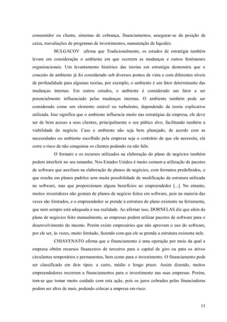 consumidor ou cliente, sistemas de cobrança, financiamentos, assegurar-se da posição de
caixa, reavaliações de programas de investimentos, manutenção de liquidez.
            BULGACOV afirma que Tradicionalmente, os estudos de estratégia também
levam em consideração o ambiente em que ocorrem as mudanças e outros fenômenos
organizacionais. Um levantamento histórico das teorias em estratégia demonstra que o
conceito de ambiente já foi considerado sob diversos pontos de vista e com diferentes níveis
de profundidade para algumas teorias, por exemplo, o ambiente é um fator determinante das
mudanças internas. Em outros estudos, o ambiente é considerado um fator a ser
potencialmente influenciado pelas mudanças internas. O ambiente também pode ser
considerado como um elemento estável ou turbulento, dependendo da teoria explicativa
utilizada. Isso significa que o ambiente influencia muito nas estratégias da empresa, ele deve
ser de bom acesso a seus clientes, principalmente o seu púbico alvo, facilitando também a
viabilidade do negócio. Caso o ambiente não seja bem planejado, de acordo com as
necessidades ou ambiente escolhido pela empresa seja o contrário de que ela necessita, ela
corre o risco de não conquistar os clientes podendo ou não falir.
            O formato e os recursos utilizados na elaboração do plano de negócios também
podem interferir no seu tamanho. Nos Estados Unidos é muito comum a utilização de pacotes
de software que auxiliam na elaboração de planos de negócios, com formatos predefinidos, o
que resulta em planos padrões sem muita possibilidade de modificação da estrutura utilizada
no software, mas que proporcionam alguns benefícios ao empreendedor [...]. No entanto,
muitos investidores não gostam de planos de negócio feitos em software, pois na maioria das
vezes são limitados, e o empreendedor se prende à estrutura do plano existente na ferramenta,
que nem sempre está adequada à sua realidade. Ao afirmar isso, DORNELAS diz que além do
plano de negócios feito manualmente, as empresas podem utilizar pacotes de software para o
desenvolvimento do mesmo. Porém existe empresários que não aprovam o uso do software,
por ele ser, às vezes, muito limitado, fazendo com que ele se prenda a estrutura existente nele.
            CHIAVENATO afirma que o financiamento é uma operação por meio da qual a
empresa obtém recursos financeiros de terceiros para o capital de giro ou para os ativos
circulantes temporários e permanentes, bem como para o investimento. O financiamento pode
ser classificado em dois tipos: a curto, médio e longo prazo. Assim dizendo, muitos
empreendedores recorrem a financiamentos para o investimento nas suas empresas. Porém,
tem-se que tomar muito cuidado com esta ação, pois os juros cobrados pelas financiadoras
podem ser altos de mais, podendo colocar a empresa em risco.


                                                                                              11
 