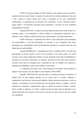 GARY diz que para chegar ao futuro primeiro, uma empresa precisa descobrir o
caminho mais curto entre o hoje e o amanha. Os sonhos não se tornam realidade da noite para
o dia e podem se passar muitos anos entre a concepção de um setor radicalmente
transformado e o surgimento de um mercado real e substancial. A meta é minimizar tanto o
tempo quanto o investimento necessário para transformar a previsão em uma verdadeira
oportunidade de mercado.
            Segundo KOTLER , os objetivos de uma empresa indicam para onde ela quer ir; a
estratégia indica a rota pretendida; as táticas indicam os instrumentos particulares que a
empresa vai usar. Embora as decisões táticas não sejam primárias, são muito importantes.
            GARY afirma que a competição pelo futuro é uma competição pela participação
nas oportunidades, e não pela participação no mercado. É uma competição pela maior
participação nas oportunidades futuras potencialmente disponíveis a empresa dentro de uma
ampla arena de oportunidades.
            Segundo RODRIGUES , a Qualidade de Vida no Trabalho (QVT) tem sido uma
preocupação do homem desde o início de sua existência. Com outros títulos, em outros
contextos, mas sempre voltada para facilitar ou trazer satisfação e bem-estar ao trabalhador na
execução de sua tarefa. Resumindo, as empresas deveriam investir mais nesses aspectos,
servindo como meio de estratégia, pois a qualidade de vida no trabalho traz realmente a
satisfação do trabalhador, a qual executa melhor as suas tarefas.
            A competição pelo futuro não é uma competição de produto versus produto ou
negocio versus negocio, mas de empresa versus empresa, afirma GARY.
            Segundo CHIAVENATO, para funcionar, as empresas precisam de dinheiro. O
simples fato de uma empresa precisar de um imóvel para se instalar, máquinas e
equipamentos para produzir, pessoas para trabalhar, matéria-prima para processar, revela, na
verdade, a necessidade de recursos financeiros que permitam alugar ou comprar o imóvel,
adquirirem as máquinas e equipamentos, pagar os salários do pessoal, comprar a matéria-
prima, recolher os impostos, etc. Então, a empresa precisa de algum tipo de aplicação no seu
capital social para que ela possa ir para frente, para que ela possa investir em bens e pagar
suas obrigações.




                                                                                            12
 
