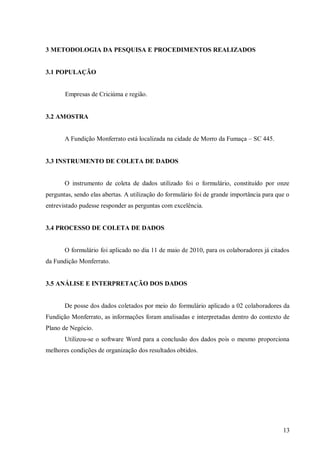 3 METODOLOGIA DA PESQUISA E PROCEDIMENTOS REALIZADOS


3.1 POPULAÇÃO


       Empresas de Criciúma e região.


3.2 AMOSTRA


       A Fundição Monferrato está localizada na cidade de Morro da Fumaça – SC 445.


3.3 INSTRUMENTO DE COLETA DE DADOS


       O instrumento de coleta de dados utilizado foi o formulário, constituído por onze
perguntas, sendo elas abertas. A utilização do formulário foi de grande importância para que o
entrevistado pudesse responder as perguntas com excelência.


3.4 PROCESSO DE COLETA DE DADOS


       O formulário foi aplicado no dia 11 de maio de 2010, para os colaboradores já citados
da Fundição Monferrato.


3.5 ANÁLISE E INTERPRETAÇÃO DOS DADOS


       De posse dos dados coletados por meio do formulário aplicado a 02 colaboradores da
Fundição Monferrato, as informações foram analisadas e interpretadas dentro do contexto de
Plano de Negócio.
       Utilizou-se o software Word para a conclusão dos dados pois o mesmo proporciona
melhores condições de organização dos resultados obtidos.




                                                                                           13
 