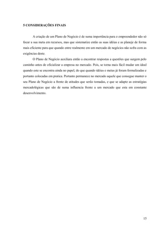 5 CONSIDERAÇÕES FINAIS


       A criação de um Plano de Negócio é de suma importância para o empreendedor não só
focar a sua meta em recursos, mas que sistematize então as suas idéias e as planeje de forma
mais eficiente para que quando entre realmente em um mercado de negócios não sofra com as
exigências deste.
       O Plano de Negócio auxiliara então a encontrar respostas a questões que surgem pelo
caminho antes de oficializar a empresa no mercado. Pois, se torna mais fácil mudar um ideal
quando este se encontra ainda no papel, do que quando idéias e metas já foram formalizadas e
portanto colocadas em pratica. Portanto permanece no mercado aquele que consegue manter o
seu Plano de Negócio a frente de atitudes que serão tomadas, e que se adapte as estratégias
mercadológicas que são de suma influencia frente a um mercado que esta em constante
desenvolvimento.




                                                                                         15
 