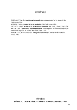 REFERÊNCIAS




BULGACOV, Sergio. Administração estratégica; teoria e prática (vários autores). São
Paulo, Atlas, 2007.
KOTLER, Philip. Administração de marketing. São Paulo, Atlas, 1981.
PACHECO, Edson. Avaliação da estratégia da qualidade. São Paulo, Editora Gente, 2002.
SALIM, César. Construindo planos de negócios; todos os passos necessários para planejar e
desenvolver negócios de sucesso. São Paulo, Atlas, 2001.
VALADARES, Maurício Castelo. Planejamento estratégico empresarial. São Paulo,
Futura, 2002.




                                     APÊNDICES
    APÊNDICE A – FORMULÁRIO UTILIZADO PARA OBTER RESULTADOS
                                                                                       16
 