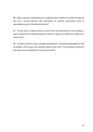 10 – Quais as possíveis modificações que a empresa poderia adquirir ao seu plano de negócios
para que a mesma obtivesse mais participação no mercado, aproveitando assim as
oportunidades que são oferecidas pelo mesmo?


11 – De que forma a empresa utiliza os pontos fracos da concorrência em sua estratégia, e
quais os diferencias são adotados para que a mesma se iguale ou se sobressaia a empresas do
mesmo ramo?


12 – No plano de negócio, qual a estratégia utilizada para a valorização da Qualidade de Vida
no trabalho a fim de gerar uma satisfação interna de alto nível? Esta satisfação contribui de
que maneira em sua produção? Se sim, de que maneira?




                                                                                          18
 