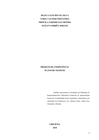 BIANCA SANCHES DA SILVA
 NÁDIA VALNIER FERNANDES
PRISCILA SARTOR SAVI MONDO
  SUÉLYN CORRÊA SORATO




 PROJETO DE COMPETÊNCIA
    PLANO DE NEGÓCIO




              Trabalho apresentado às disciplinas de Marketing II,
      Empreendedorismo, Matemática Financeira II, Administração
      Financeira, Contabilidade Geral, Legislação e Informática, por
      solicitação dos Professores Ari, Adriane, Érika, André Luiz,
      Alexandro e Ricardo.




         CRICIÚMA
              2010

                                                                  2
 