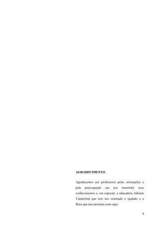 AGRADECIMENTO


Agradecemos aos professores pelas orientações e
pela   preocupação    em     nos    transmitir   seus
conhecimentos e, em especial, a educadora Adriane
Vanderlind que tem nos orientado e ajudado e a
Deus que nos permitiu estar aqui.

                                                   4
 