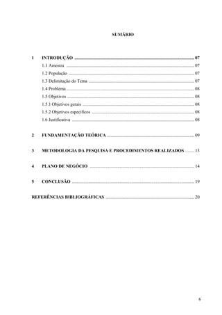 SUMÁRIO




1     INTRODUÇÃO ....................................................................................................... 07
      1.1 Amostra .............................................................................................................. 07
      1.2 População ............................................................................................................ 07
      1.3 Delimitação do Tema ........................................................................................... 07
      1.4 Problema .............................................................................................................. 08
      1.5 Objetivos ............................................................................................................. 08
      1.5.1 Objetivos gerais ................................................................................................ 08
      1.5.2 Objetivos específicos ........................................................................................ 08
      1.6 Justificativa ......................................................................................................... 08


2     FUNDAMENTAÇÃO TEÓRICA ........................................................................... 09


3     METODOLOGIA DA PESQUISA E PROCEDIMENTOS REALIZADOS ........ 13


4     PLANO DE NEGÓCIO .......................................................................................... 14


5     CONCLUSÃO ......................................................................................................... 19


REFERÊNCIAS BIBLIOGRÁFICAS ............................................................................ 20




                                                                                                                                   6
 