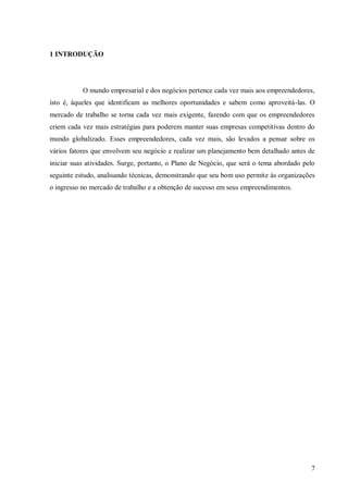 1 INTRODUÇÃO




           O mundo empresarial e dos negócios pertence cada vez mais aos empreendedores,
isto é, àqueles que identificam as melhores oportunidades e sabem como aproveitá-las. O
mercado de trabalho se torna cada vez mais exigente, fazendo com que os empreendedores
criem cada vez mais estratégias para poderem manter suas empresas competitivas dentro do
mundo globalizado. Esses empreendedores, cada vez mais, são levados a pensar sobre os
vários fatores que envolvem seu negócio e realizar um planejamento bem detalhado antes de
iniciar suas atividades. Surge, portanto, o Plano de Negócio, que será o tema abordado pelo
seguinte estudo, analisando técnicas, demonstrando que seu bom uso permite às organizações
o ingresso no mercado de trabalho e a obtenção de sucesso em seus empreendimentos.




                                                                                         7
 