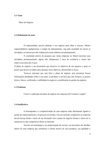 1.1 Tema


     Plano de Negócio




1.2 Delimitação do tema




           O empreendedor precisa planejar o seu negócio para obter o sucesso. Muitos
empreendedores negligenciam o estágio do planejamento, seja pela ansiedade de iniciar as
atividades, ou mesmo por não conhecerem como elaborar um planejamento.
           É constatado através de pesquisa que várias empresas no Brasil encerram suas
atividades prematuramente, alguns não ultrapassam 2 anos de existência e outras não
sobrevivem além dos 4 anos.
O plano de negócio é um documento que descreve os objetivos de um negócio e quais os
passos que devem ser dados para alcançar esses objetivos, diminuindo os riscos.
           Torna-se relevante que seja feito o plano de negócio, pois permitem buscar
informações detalhadas sobre o seu ramo, os produtos e serviços que irão fornecer, os pontos
fortes e fracos, verificando a viabilidade do negócio e contribuindo na gestão da empresa.


1.3 Problema


           Como é a aplicação do plano de negócio nas empresas de Criciúma e região?




1.4 Justificativa


           O desempenho e a competitividade de uma empresa estão diretamente ligados à
gestão do empreendimento e às pessoas envolvidas. Em um mercado competitivo as empresas
devem buscar desde o inicio de sua formação com o plano de negócio formas e meios de se
manterem ou não competitivas frente ao mercado.
           Investir em tecnologias e na modernização do serviço, em inovações são detalhes
dentro de uma empresa que satisfazem o cliente através de seus produtos, sua agilidade e

                                                                                             8
 