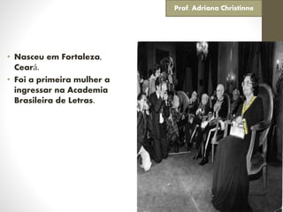 • Nasceu em Fortaleza,
Ceará.
• Foi a primeira mulher a
ingressar na Academia
Brasileira de Letras.
Prof. Adriana Christinne
 
