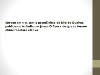 Estreou em 1927, com o pseudônimo de Rita de Queiroz,
publicando trabalho no jornal O Ceará, de que se tornou
afinal redatora efetiva.
 