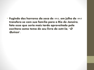 • Fugindo dos horrores da seca de 1915, em julho de 1917
transfere-se com sua família para o Rio de Janeiro,
fato esse que seria mais tarde aproveitado pela
escritora como tema de seu livro de estréia, "O
Quinze".
 