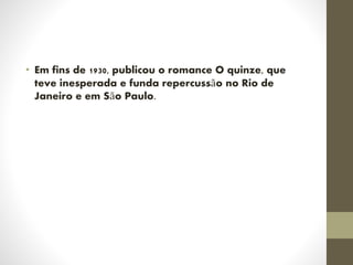 • Em fins de 1930, publicou o romance O quinze, que
teve inesperada e funda repercussão no Rio de
Janeiro e em São Paulo.
 