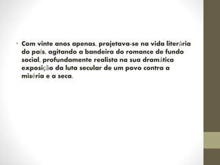 • Com vinte anos apenas, projetava-se na vida literária
do país, agitando a bandeira do romance de fundo
social, profundamente realista na sua dramática
exposição da luta secular de um povo contra a
miséria e a seca.
 