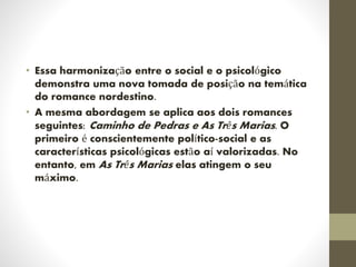 • Essa harmonização entre o social e o psicológico
demonstra uma nova tomada de posição na temática
do romance nordestino.
• A mesma abordagem se aplica aos dois romances
seguintes: Caminho de Pedras e As Três Marias. O
primeiro é conscientemente político-social e as
características psicológicas estão aí valorizadas. No
entanto, em As Três Marias elas atingem o seu
máximo.
 